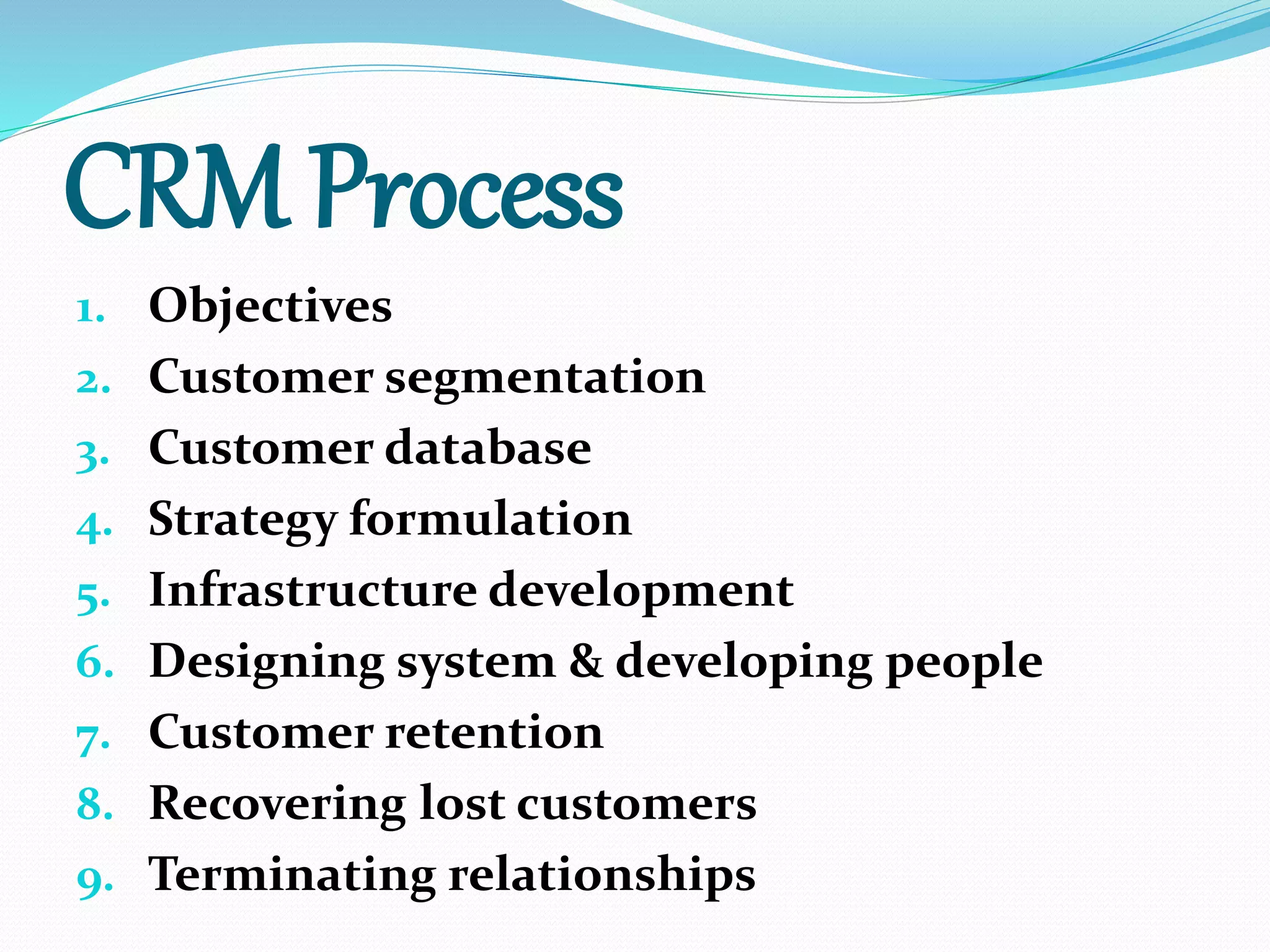 CRM Process
1. Objectives
2. Customer segmentation
3. Customer database
4. Strategy formulation
5. Infrastructure development
6. Designing system & developing people
7. Customer retention
8. Recovering lost customers
9. Terminating relationships
 
