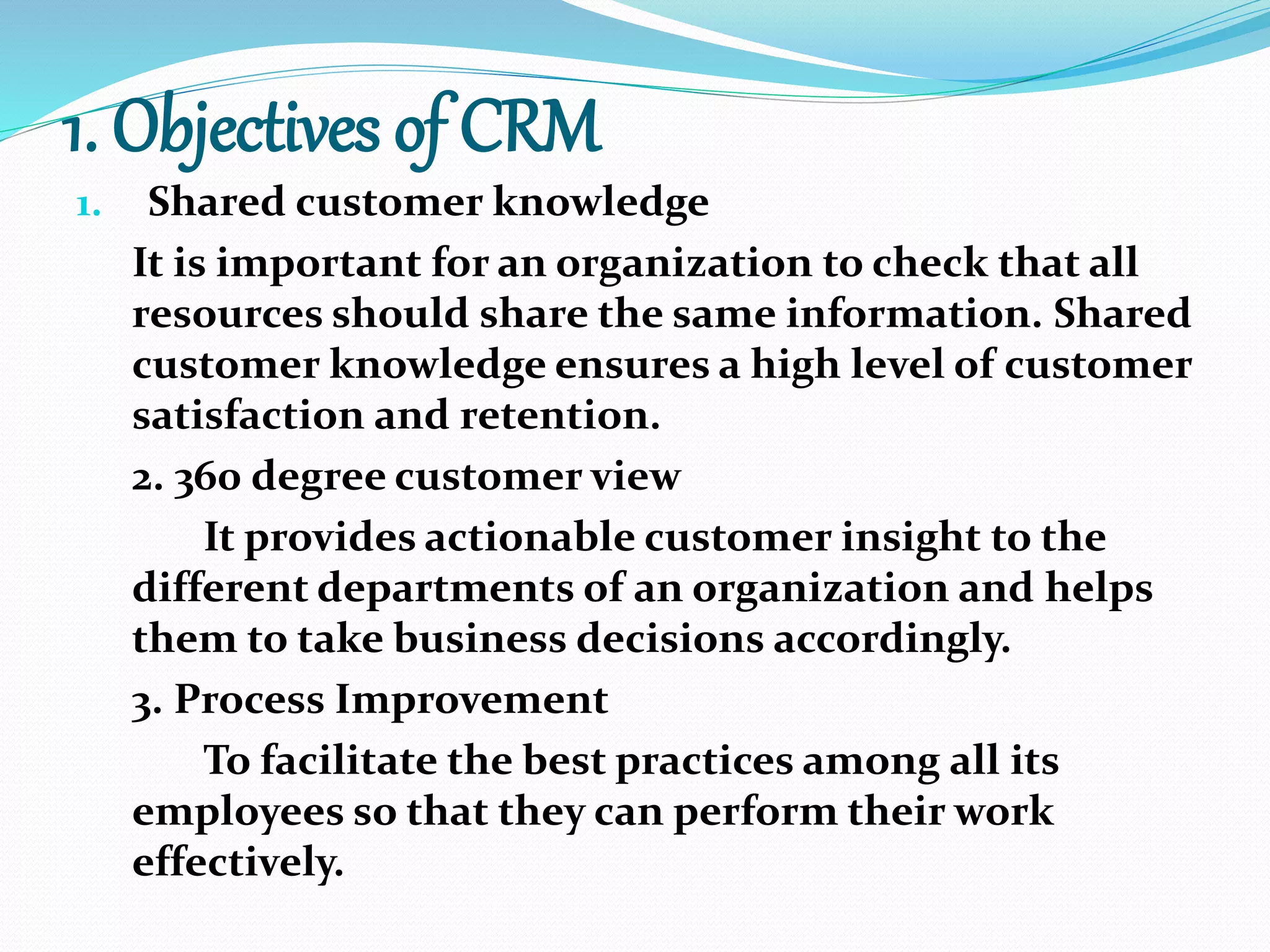 1. Objectives of CRM
1. Shared customer knowledge
It is important for an organization to check that all
resources should share the same information. Shared
customer knowledge ensures a high level of customer
satisfaction and retention.
2. 360 degree customer view
It provides actionable customer insight to the
different departments of an organization and helps
them to take business decisions accordingly.
3. Process Improvement
To facilitate the best practices among all its
employees so that they can perform their work
effectively.
 