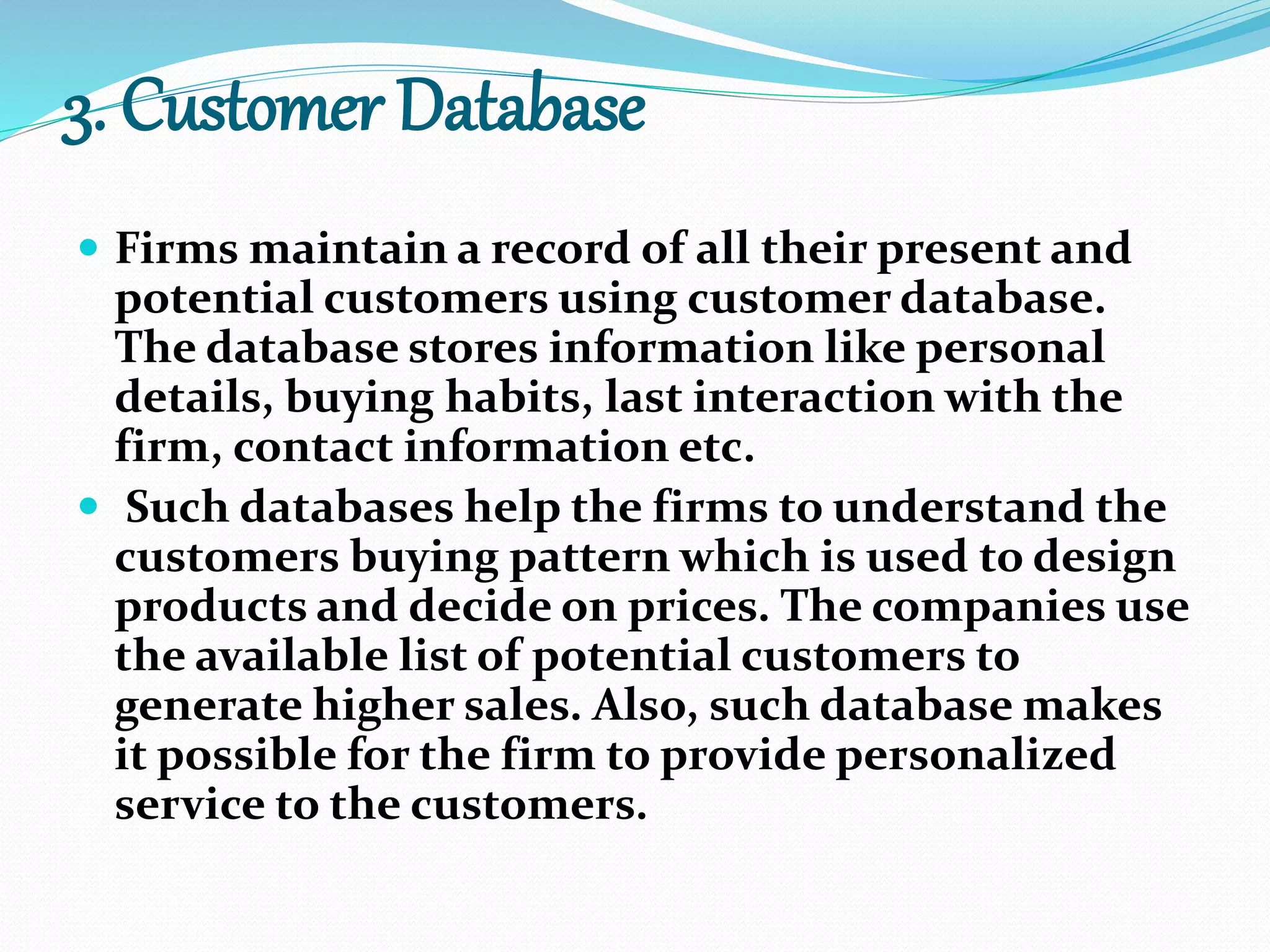 3. Customer Database
 Firms maintain a record of all their present and
potential customers using customer database.
The database stores information like personal
details, buying habits, last interaction with the
firm, contact information etc.
 Such databases help the firms to understand the
customers buying pattern which is used to design
products and decide on prices. The companies use
the available list of potential customers to
generate higher sales. Also, such database makes
it possible for the firm to provide personalized
service to the customers.
 