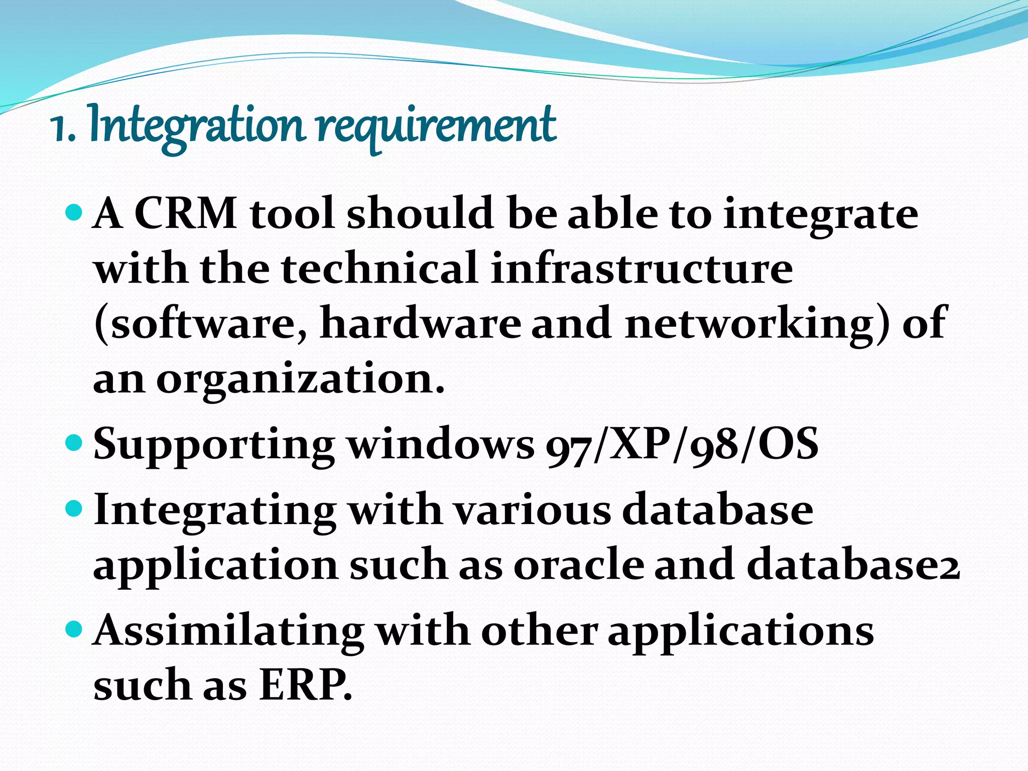 1. Integration requirement
 A CRM tool should be able to integrate
with the technical infrastructure
(software, hardware and networking) of
an organization.
 Supporting windows 97/XP/98/OS
 Integrating with various database
application such as oracle and database2
 Assimilating with other applications
such as ERP.
 