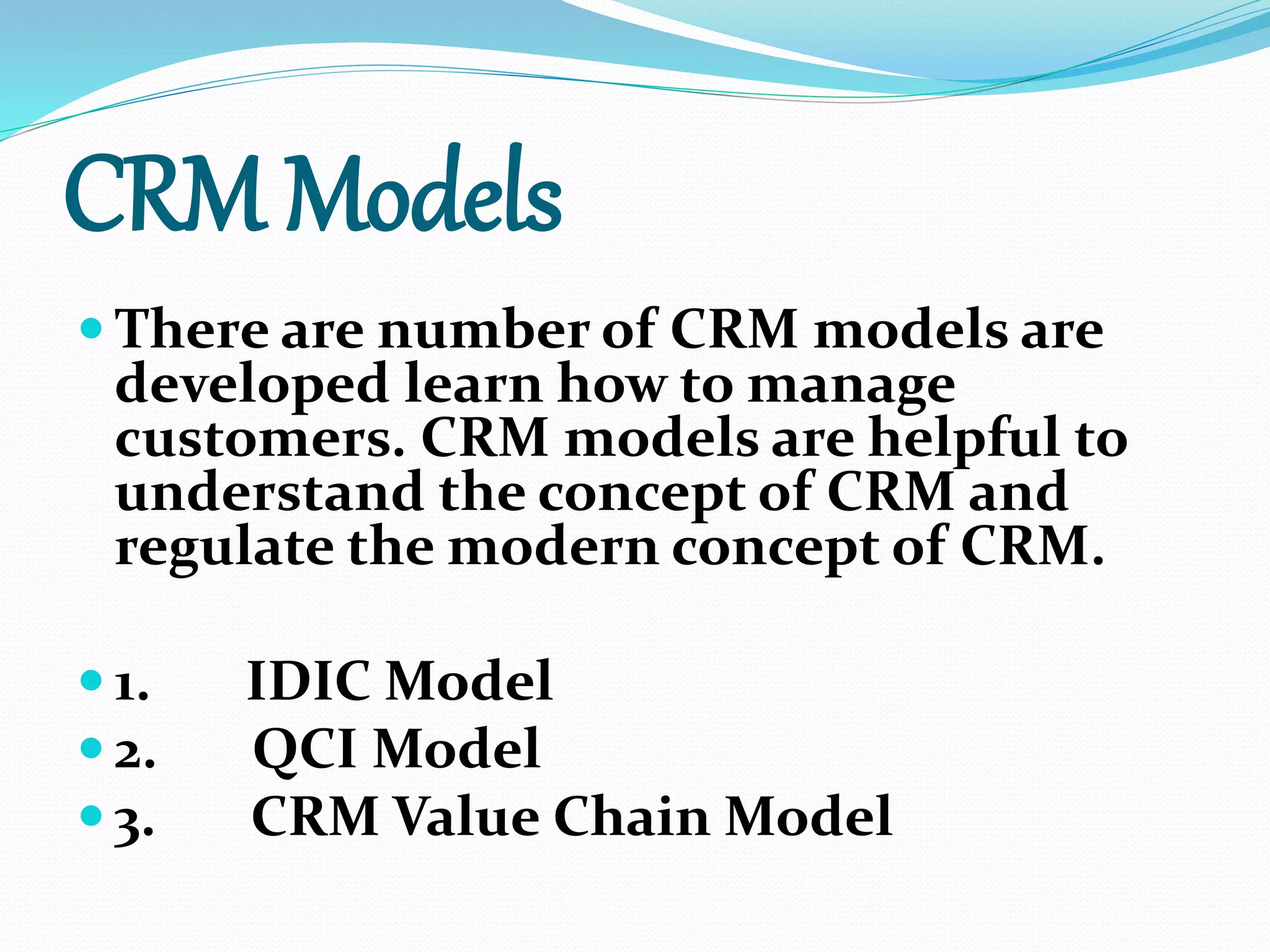 CRM Models
 There are number of CRM models are
developed learn how to manage
customers. CRM models are helpful to
understand the concept of CRM and
regulate the modern concept of CRM.
 1. IDIC Model
 2. QCI Model
 3. CRM Value Chain Model
 