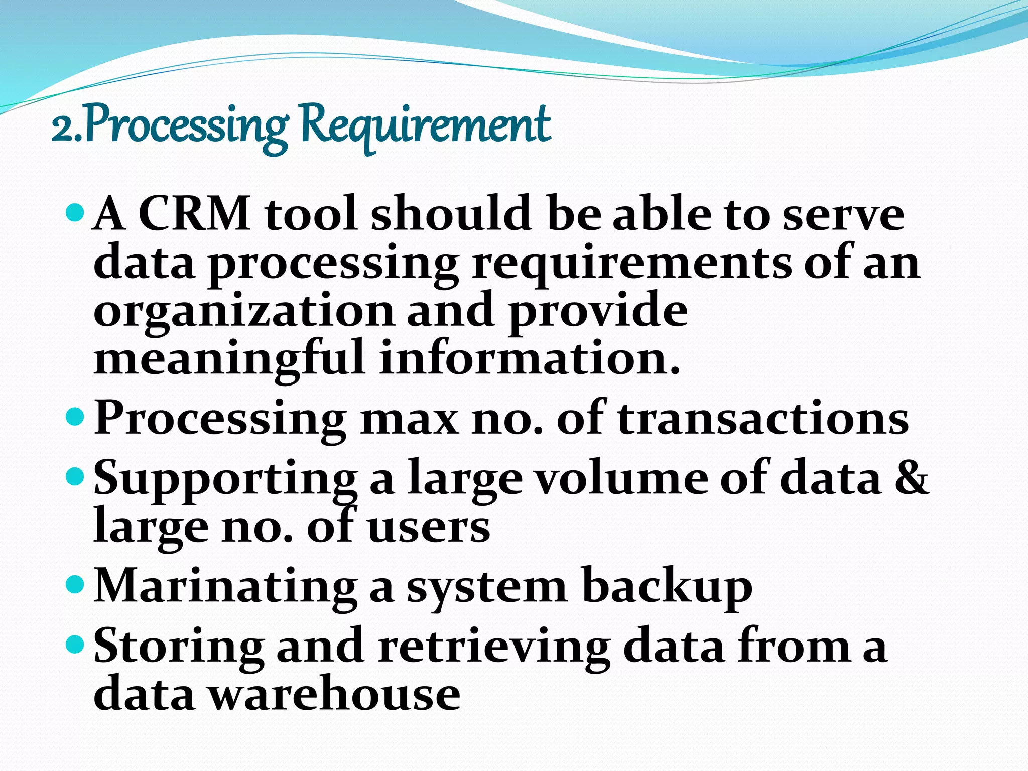 2.Processing Requirement
A CRM tool should be able to serve
data processing requirements of an
organization and provide
meaningful information.
Processing max no. of transactions
Supporting a large volume of data &
large no. of users
Marinating a system backup
Storing and retrieving data from a
data warehouse
 