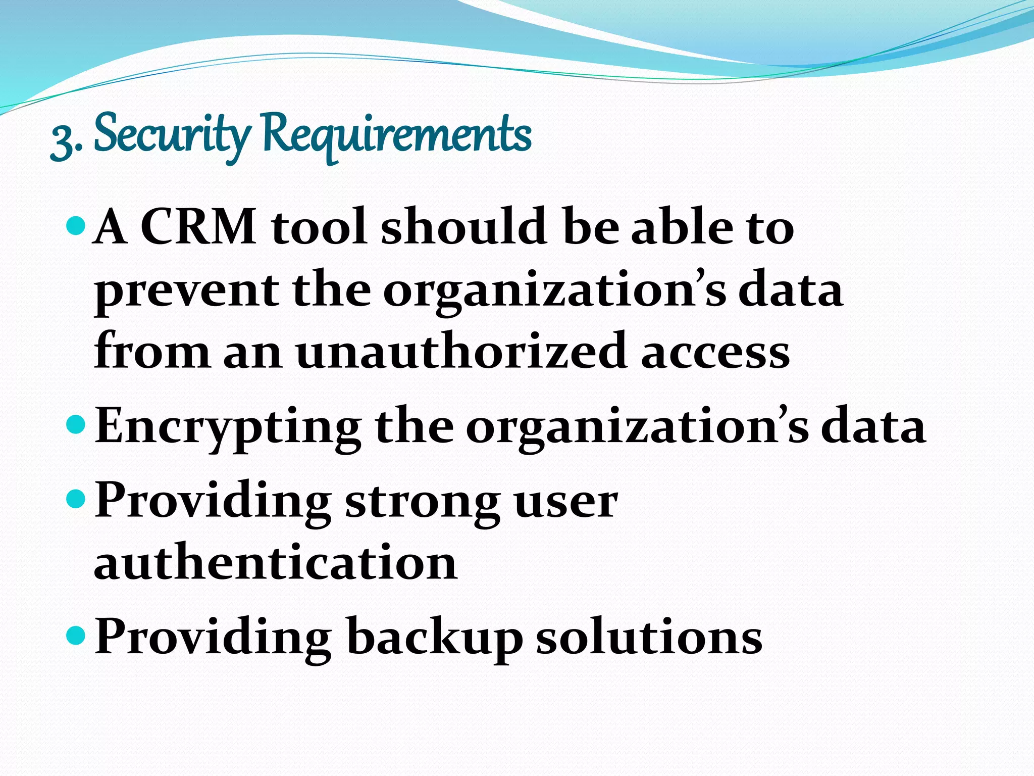 3. Security Requirements
A CRM tool should be able to
prevent the organization’s data
from an unauthorized access
Encrypting the organization’s data
Providing strong user
authentication
Providing backup solutions
 