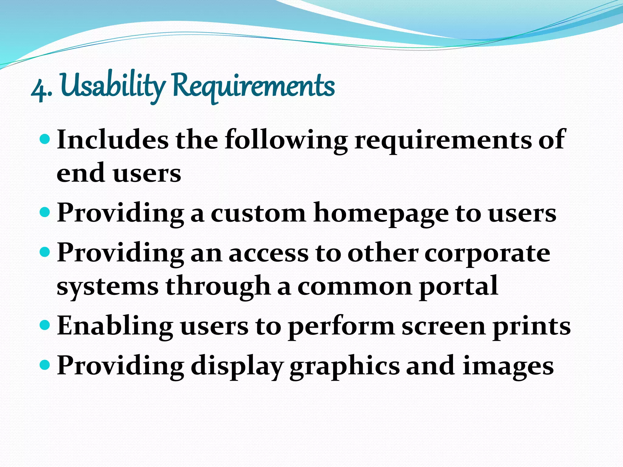 4. Usability Requirements
 Includes the following requirements of
end users
 Providing a custom homepage to users
 Providing an access to other corporate
systems through a common portal
 Enabling users to perform screen prints
 Providing display graphics and images
 