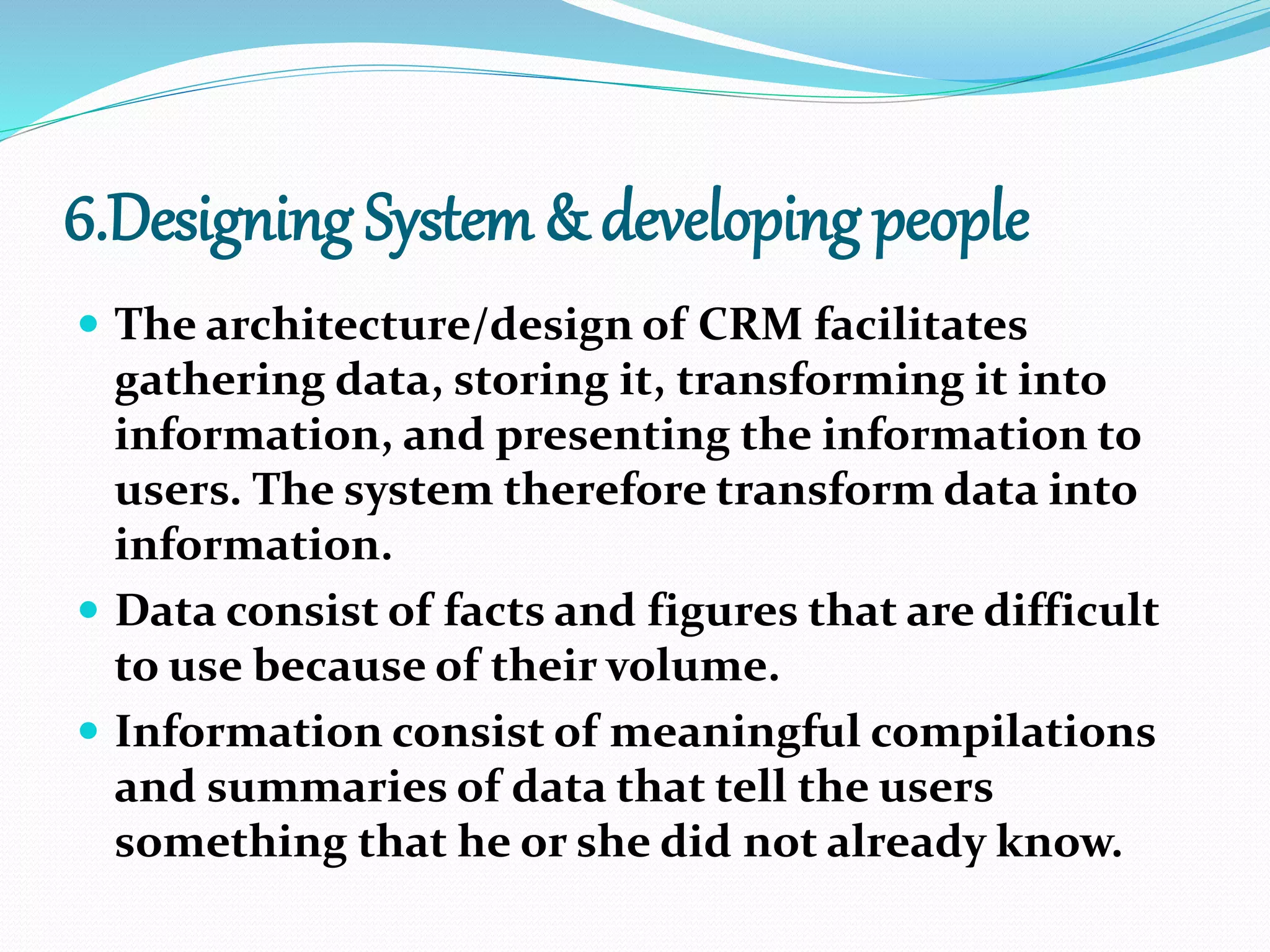 6.Designing System & developing people
 The architecture/design of CRM facilitates
gathering data, storing it, transforming it into
information, and presenting the information to
users. The system therefore transform data into
information.
 Data consist of facts and figures that are difficult
to use because of their volume.
 Information consist of meaningful compilations
and summaries of data that tell the users
something that he or she did not already know.
 