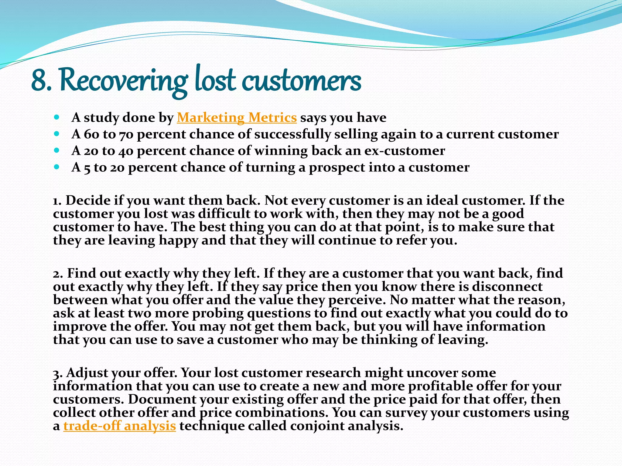 8. Recovering lost customers
 A study done by Marketing Metrics says you have
 A 60 to 70 percent chance of successfully selling again to a current customer
 A 20 to 40 percent chance of winning back an ex-customer
 A 5 to 20 percent chance of turning a prospect into a customer
1. Decide if you want them back. Not every customer is an ideal customer. If the
customer you lost was difficult to work with, then they may not be a good
customer to have. The best thing you can do at that point, is to make sure that
they are leaving happy and that they will continue to refer you.
2. Find out exactly why they left. If they are a customer that you want back, find
out exactly why they left. If they say price then you know there is disconnect
between what you offer and the value they perceive. No matter what the reason,
ask at least two more probing questions to find out exactly what you could do to
improve the offer. You may not get them back, but you will have information
that you can use to save a customer who may be thinking of leaving.
3. Adjust your offer. Your lost customer research might uncover some
information that you can use to create a new and more profitable offer for your
customers. Document your existing offer and the price paid for that offer, then
collect other offer and price combinations. You can survey your customers using
a trade-off analysis technique called conjoint analysis.
 