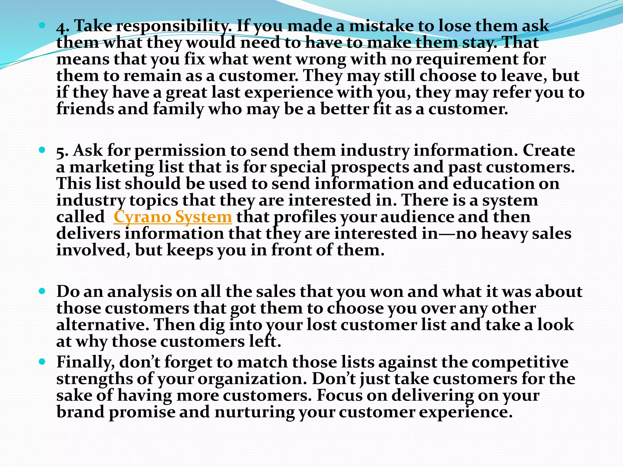  4. Take responsibility. If you made a mistake to lose them ask
them what they would need to have to make them stay. That
means that you fix what went wrong with no requirement for
them to remain as a customer. They may still choose to leave, but
if they have a great last experience with you, they may refer you to
friends and family who may be a better fit as a customer.
 5. Ask for permission to send them industry information. Create
a marketing list that is for special prospects and past customers.
This list should be used to send information and education on
industry topics that they are interested in. There is a system
called Cyrano System that profiles your audience and then
delivers information that they are interested in—no heavy sales
involved, but keeps you in front of them.
 Do an analysis on all the sales that you won and what it was about
those customers that got them to choose you over any other
alternative. Then dig into your lost customer list and take a look
at why those customers left.
 Finally, don’t forget to match those lists against the competitive
strengths of your organization. Don’t just take customers for the
sake of having more customers. Focus on delivering on your
brand promise and nurturing your customer experience.
 