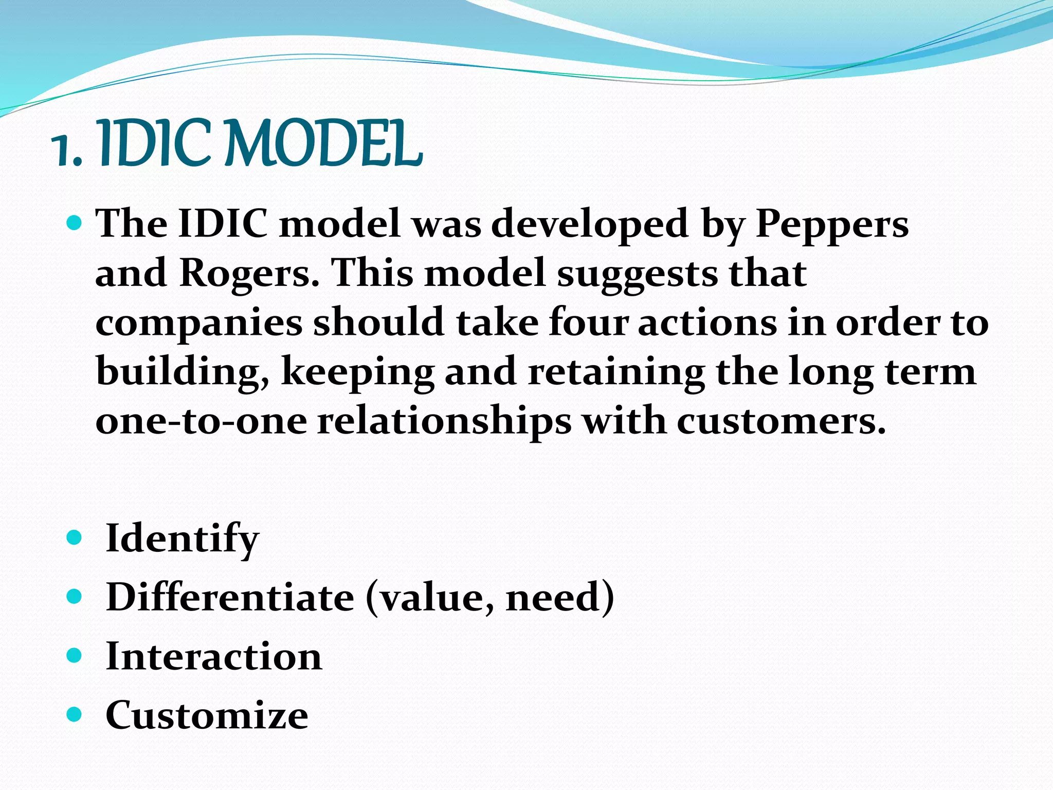 1. IDIC MODEL
 The IDIC model was developed by Peppers
and Rogers. This model suggests that
companies should take four actions in order to
building, keeping and retaining the long term
one-to-one relationships with customers.
 Identify
 Differentiate (value, need)
 Interaction
 Customize
 