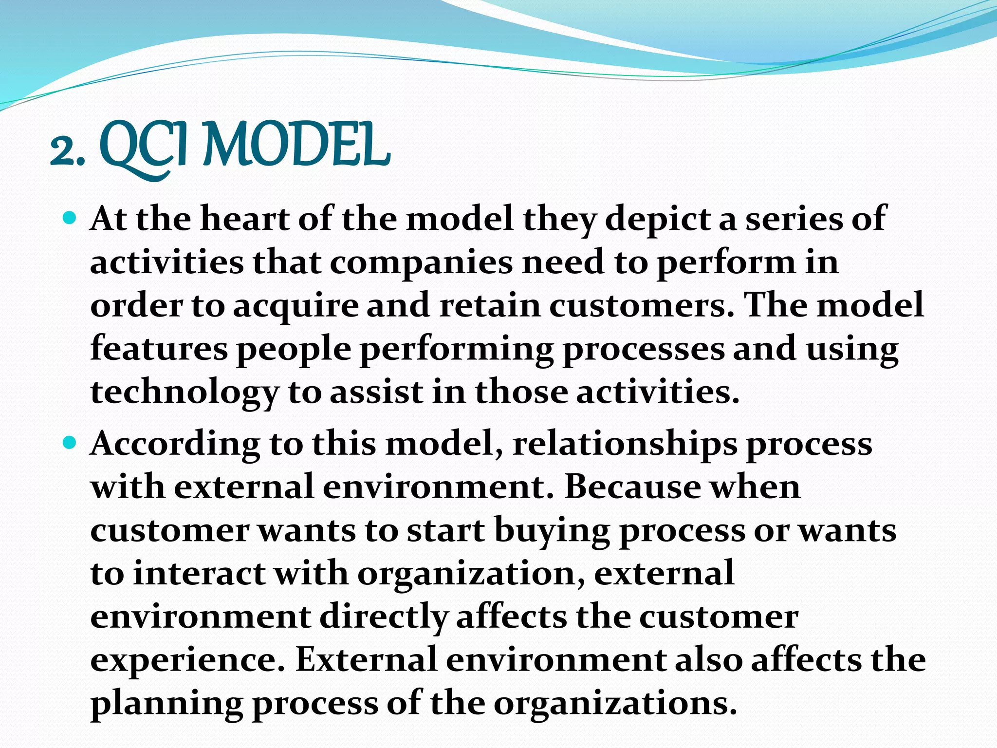 2. QCI MODEL
 At the heart of the model they depict a series of
activities that companies need to perform in
order to acquire and retain customers. The model
features people performing processes and using
technology to assist in those activities.
 According to this model, relationships process
with external environment. Because when
customer wants to start buying process or wants
to interact with organization, external
environment directly affects the customer
experience. External environment also affects the
planning process of the organizations.
 
