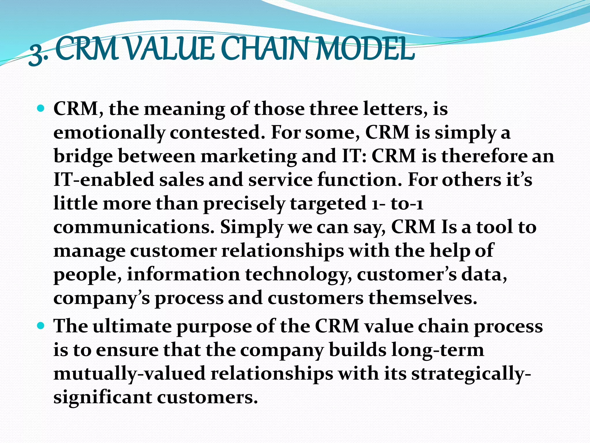 3. CRM VALUE CHAIN MODEL
 CRM, the meaning of those three letters, is
emotionally contested. For some, CRM is simply a
bridge between marketing and IT: CRM is therefore an
IT-enabled sales and service function. For others it’s
little more than precisely targeted 1- to-1
communications. Simply we can say, CRM Is a tool to
manage customer relationships with the help of
people, information technology, customer’s data,
company’s process and customers themselves.
 The ultimate purpose of the CRM value chain process
is to ensure that the company builds long-term
mutually-valued relationships with its strategically-
significant customers.
 
