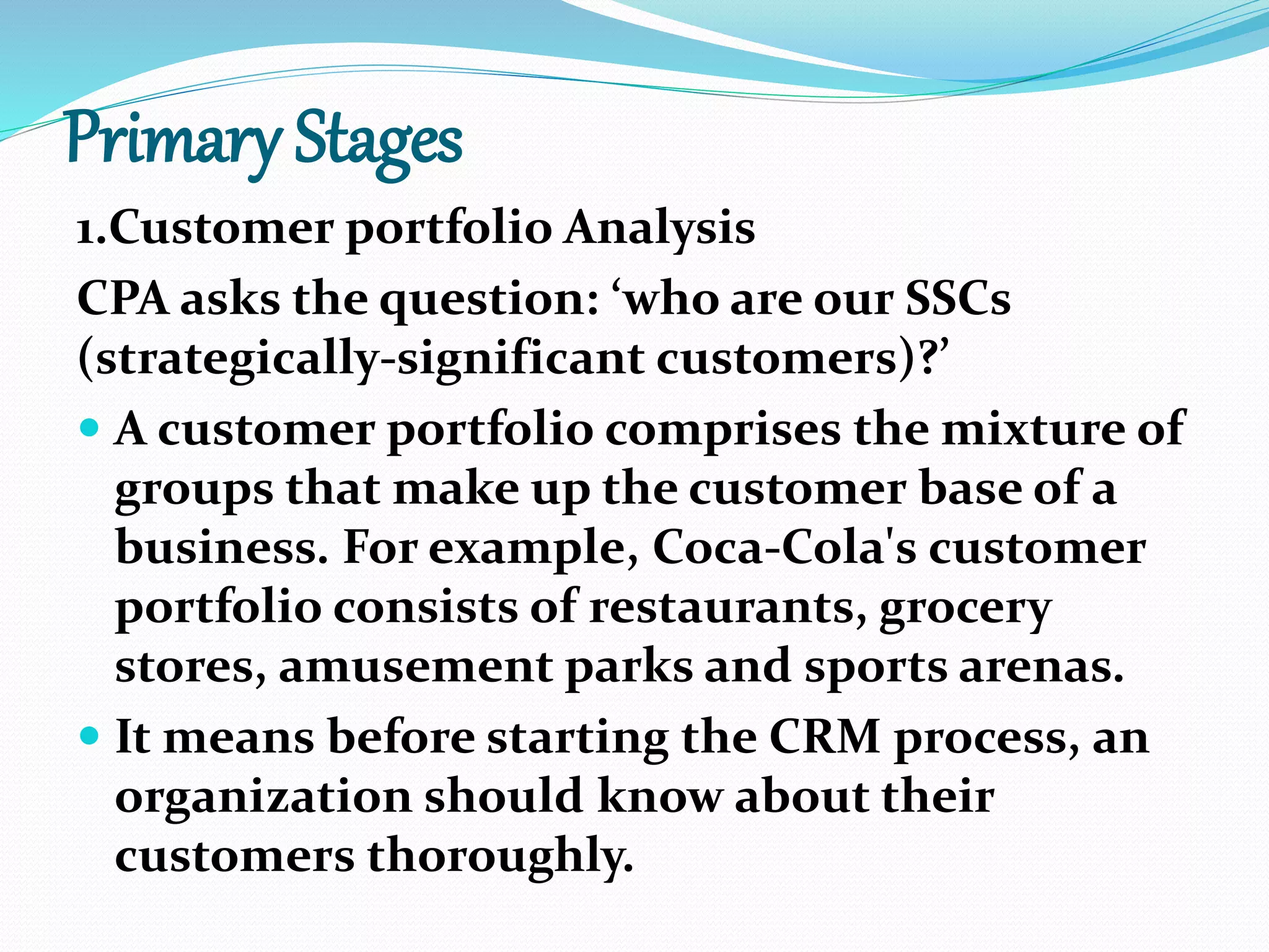 Primary Stages
1.Customer portfolio Analysis
CPA asks the question: ‘who are our SSCs
(strategically-significant customers)?’
 A customer portfolio comprises the mixture of
groups that make up the customer base of a
business. For example, Coca-Cola's customer
portfolio consists of restaurants, grocery
stores, amusement parks and sports arenas.
 It means before starting the CRM process, an
organization should know about their
customers thoroughly.
 