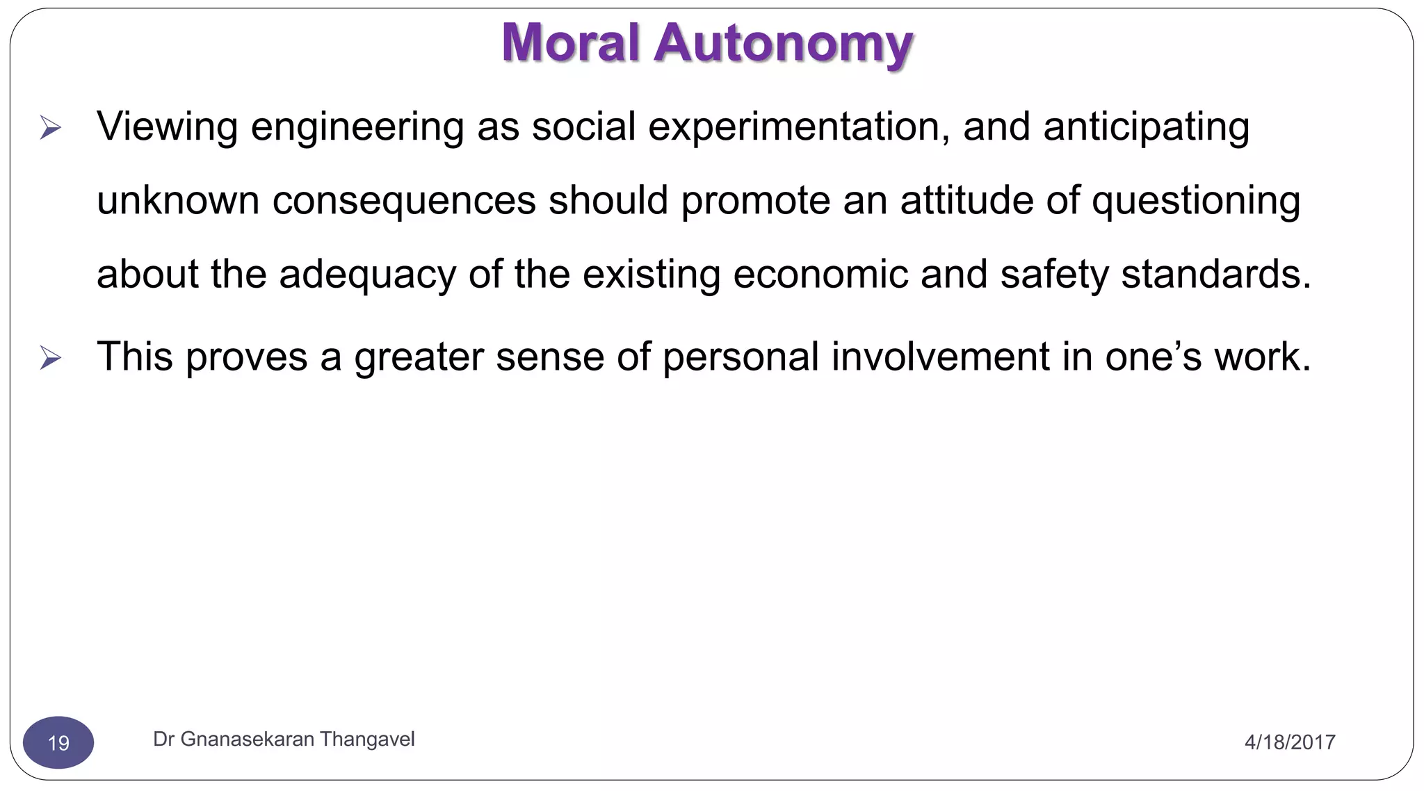 Moral Autonomy
4/18/2017Dr Gnanasekaran Thangavel19
 Viewing engineering as social experimentation, and anticipating
unknown consequences should promote an attitude of questioning
about the adequacy of the existing economic and safety standards.
 This proves a greater sense of personal involvement in one’s work.
 