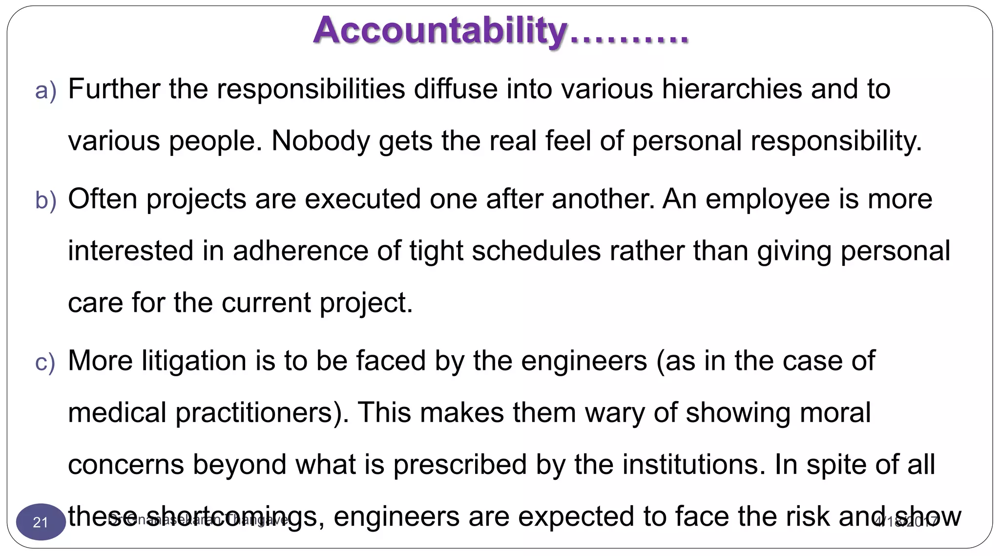 Accountability……….
4/18/2017Dr Gnanasekaran Thangavel21
a) Further the responsibilities diffuse into various hierarchies and to
various people. Nobody gets the real feel of personal responsibility.
b) Often projects are executed one after another. An employee is more
interested in adherence of tight schedules rather than giving personal
care for the current project.
c) More litigation is to be faced by the engineers (as in the case of
medical practitioners). This makes them wary of showing moral
concerns beyond what is prescribed by the institutions. In spite of all
these shortcomings, engineers are expected to face the risk and show
 