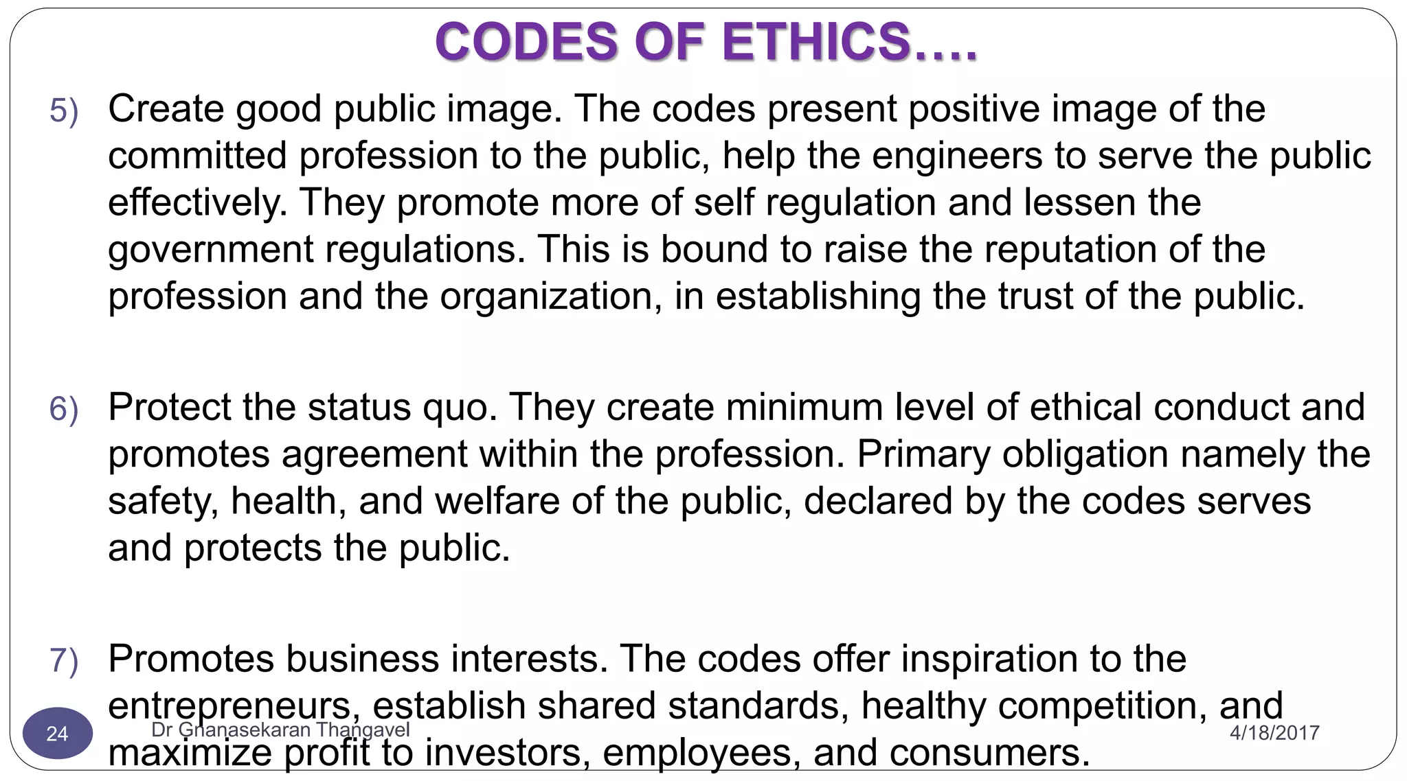 CODES OF ETHICS….
4/18/2017Dr Gnanasekaran Thangavel24
5) Create good public image. The codes present positive image of the
committed profession to the public, help the engineers to serve the public
effectively. They promote more of self regulation and lessen the
government regulations. This is bound to raise the reputation of the
profession and the organization, in establishing the trust of the public.
6) Protect the status quo. They create minimum level of ethical conduct and
promotes agreement within the profession. Primary obligation namely the
safety, health, and welfare of the public, declared by the codes serves
and protects the public.
7) Promotes business interests. The codes offer inspiration to the
entrepreneurs, establish shared standards, healthy competition, and
maximize profit to investors, employees, and consumers.
 