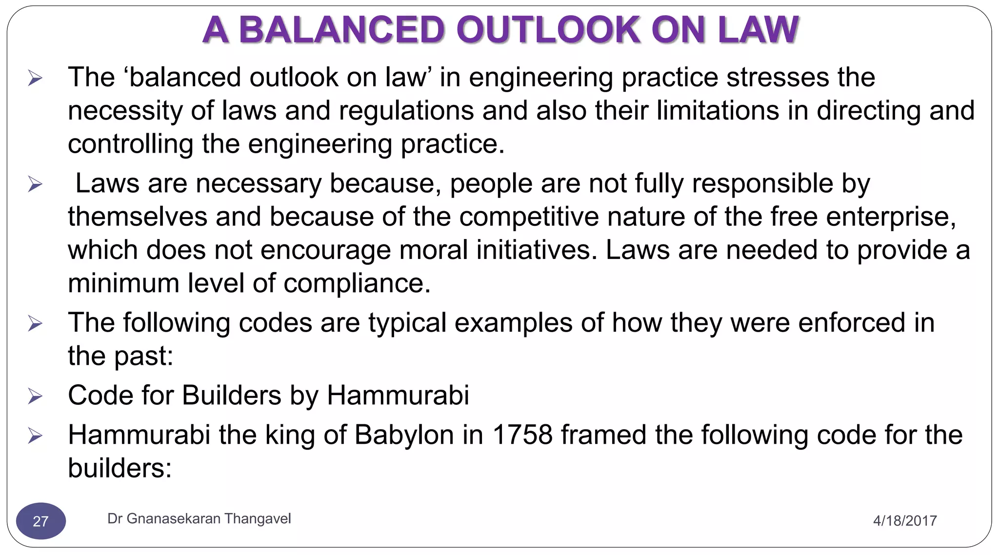 A BALANCED OUTLOOK ON LAW
4/18/2017Dr Gnanasekaran Thangavel27
 The ‘balanced outlook on law’ in engineering practice stresses the
necessity of laws and regulations and also their limitations in directing and
controlling the engineering practice.
 Laws are necessary because, people are not fully responsible by
themselves and because of the competitive nature of the free enterprise,
which does not encourage moral initiatives. Laws are needed to provide a
minimum level of compliance.
 The following codes are typical examples of how they were enforced in
the past:
 Code for Builders by Hammurabi
 Hammurabi the king of Babylon in 1758 framed the following code for the
builders:
 