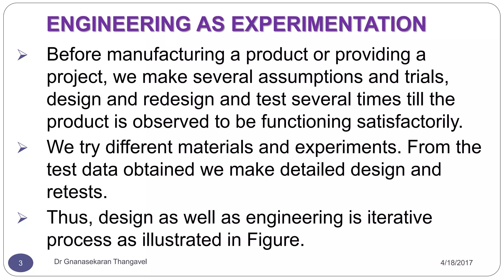 4/18/2017Dr Gnanasekaran Thangavel3
ENGINEERING AS EXPERIMENTATION
 Before manufacturing a product or providing a
project, we make several assumptions and trials,
design and redesign and test several times till the
product is observed to be functioning satisfactorily.
 We try different materials and experiments. From the
test data obtained we make detailed design and
retests.
 Thus, design as well as engineering is iterative
process as illustrated in Figure.
 