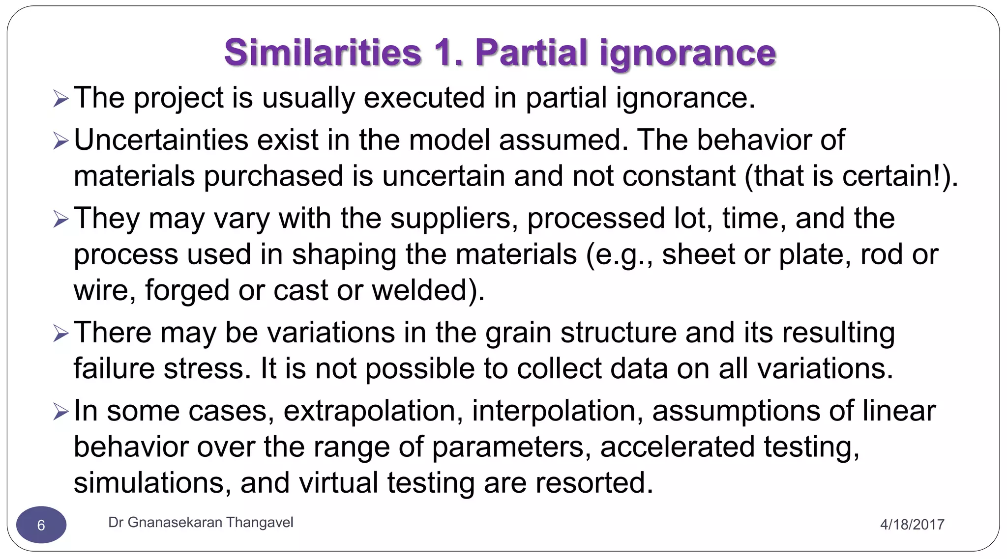 Similarities 1. Partial ignorance
4/18/2017Dr Gnanasekaran Thangavel6
The project is usually executed in partial ignorance.
Uncertainties exist in the model assumed. The behavior of
materials purchased is uncertain and not constant (that is certain!).
They may vary with the suppliers, processed lot, time, and the
process used in shaping the materials (e.g., sheet or plate, rod or
wire, forged or cast or welded).
There may be variations in the grain structure and its resulting
failure stress. It is not possible to collect data on all variations.
In some cases, extrapolation, interpolation, assumptions of linear
behavior over the range of parameters, accelerated testing,
simulations, and virtual testing are resorted.
 