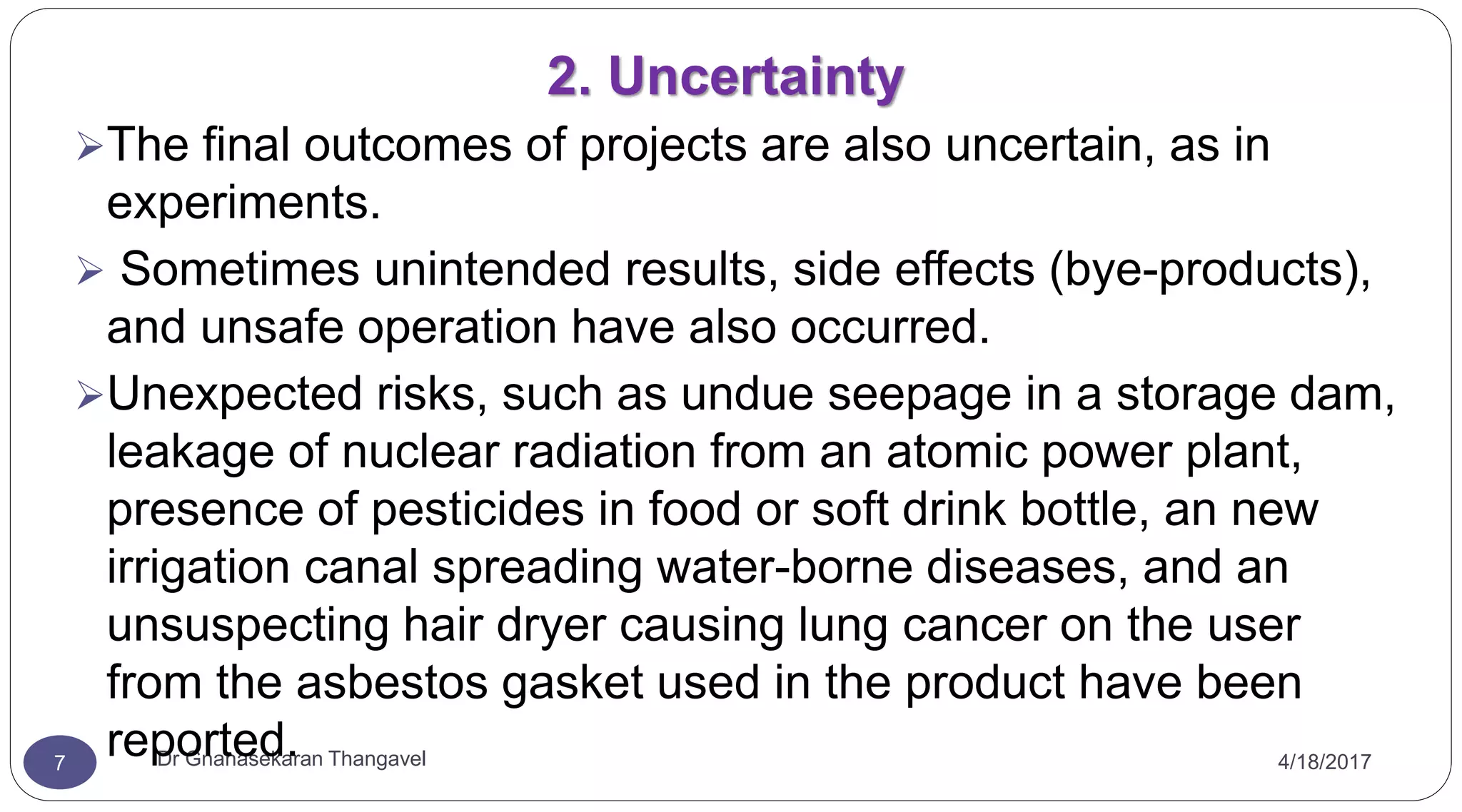 2. Uncertainty
4/18/2017Dr Gnanasekaran Thangavel7
The final outcomes of projects are also uncertain, as in
experiments.
 Sometimes unintended results, side effects (bye-products),
and unsafe operation have also occurred.
Unexpected risks, such as undue seepage in a storage dam,
leakage of nuclear radiation from an atomic power plant,
presence of pesticides in food or soft drink bottle, an new
irrigation canal spreading water-borne diseases, and an
unsuspecting hair dryer causing lung cancer on the user
from the asbestos gasket used in the product have been
reported.
 