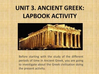 UNIT 3. ANCIENT GREEK:
LAPBOOK ACTIVITY
Before starting with the study of the different
periods of time in Ancient Greek, you are going
to investigate about the Greek civilisation doing
the present activity.
 