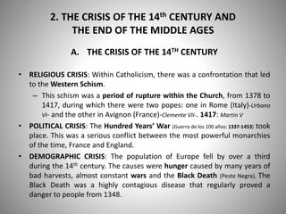 2. THE CRISIS OF THE 14th CENTURY AND
THE END OF THE MIDDLE AGES
A. THE CRISIS OF THE 14TH CENTURY
• RELIGIOUS CRISIS: Within Catholicism, there was a confrontation that led
to the Western Schism.
– This schism was a period of rupture within the Church, from 1378 to
1417, during which there were two popes: one in Rome (Italy)-Urbano
VI- and the other in Avignon (France)-Clemente VII-. 1417: Martin V
• POLITICAL CRISIS: The Hundred Years’ War (Guerra de los 100 años: 1337-1453) took
place. This was a serious conflict between the most powerful monarchies
of the time, France and England.
• DEMOGRAPHIC CRISIS: The population of Europe fell by over a third
during the 14th century. The causes were hunger caused by many years of
bad harvests, almost constant wars and the Black Death (Peste Negra). The
Black Death was a highly contagious disease that regularly proved a
danger to people from 1348.
 