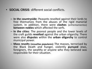 • SOCIAL CRISIS: different social conflicts.
– In the countryside: Peasants revolted against their lords to
free themselves from the abuses of the rigid manorial
system. In addition, there were clashes (enfrentamientos)
between nobles which affected the serfs.
– In the cities: The poorest people and the lower levels of
the craft guilds revolted against the urban oligarchy. There
were also disputes within the urban oligarchy to control
municipal power.
– Mass revolts (revueltas populares): The masses, terrorised by
the Black Death and hunger, violently pursued Jews,
foreigners, the wealthy or anyone who they believed was
responsible for their situation.
 