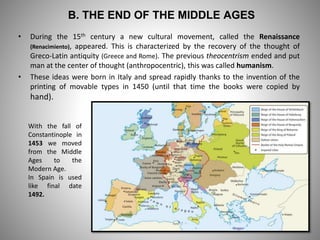 B. THE END OF THE MIDDLE AGES
• During the 15th century a new cultural movement, called the Renaissance
(Renacimiento), appeared. This is characterized by the recovery of the thought of
Greco-Latin antiquity (Greece and Rome). The previous theocentrism ended and put
man at the center of thought (anthropocentric), this was called humanism.
• These ideas were born in Italy and spread rapidly thanks to the invention of the
printing of movable types in 1450 (until that time the books were copied by
hand).
With the fall of
Constantinople in
1453 we moved
from the Middle
Ages to the
Modern Age.
In Spain is used
like final date
1492.
 