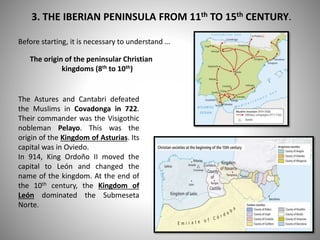 3. THE IBERIAN PENINSULA FROM 11th TO 15th CENTURY.
Before starting, it is necessary to understand …
The origin of the peninsular Christian
kingdoms (8th to 10th)
The Astures and Cantabri defeated
the Muslims in Covadonga in 722.
Their commander was the Visigothic
nobleman Pelayo. This was the
origin of the Kingdom of Asturias. Its
capital was in Oviedo.
In 914, King Ordoño II moved the
capital to León and changed the
name of the kingdom. At the end of
the 10th century, the Kingdom of
León dominated the Submeseta
Norte.
 