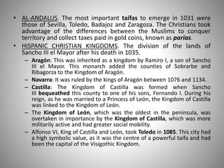 • AL-ANDALUS. The most important taifas to emerge in 1031 were
those of Sevilla, Toledo, Badajoz and Zaragoza. The Christians took
advantage of the differences between the Muslims to conquer
territory and collect taxes paid in gold coins, known as parias.
• HISPANIC CHRISTIAN KINGDOMS. The division of the lands of
Sancho III el Mayor after his death in 1035.
– Aragón: This was inherited as a kingdom by Ramiro I, a son of Sancho
III el Mayor. This monarch added the counties of Sobrarbe and
Ribagorza to the Kingdom of Aragón.
– Navarra: It was ruled by the kings of Aragón between 1076 and 1134.
– Castilla: The Kingdom of Castilla was formed when Sancho
III bequeathed this county to one of his sons, Fernando I. During his
reign, as he was married to a Princess of León, the Kingdom of Castilla
was linked to the Kingdom of León.
– The Kingdom of León, which was the oldest in the peninsula, was
overtaken in importance by the Kingdom of Castilla, which was more
militarily active and had greater social mobility.
– Alfonso VI, King of Castilla and León, took Toledo in 1085. This city had
a high symbolic value, as it was the centre of a powerful taifa and had
been the capital of the Visigothic Kingdom.
 