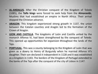 • AL-ANDALUS. After the Christian conquest of the Kingdom of Toledo
(1085), the Taifa kings were forced to seek help from the Almoravids,
Muslims that had established an empire in North Africa. Their arrival
stopped the Christian advance.
• ARAGON. This kingdom experienced strong growth In 1137, the union
between the Catalan counties and Aragón led to the formation of the
Crown of Aragón.
• LEON AND CASTILLA. The kingdoms of León and Castilla united by the
monarch Alfonso VI, had been strengthened by the conquest of Toledo.
This opened up opportunities for expansion throughout the lands of the
Tajo.
• PORTUGAL. This was a county belonging to the Kingdom of León that was
given as a dowry to Henry of Burgundy when he married Alfonso VI’s
daughter. Their son declared it independent in 1128 and it was established
as a kingdom in 1143. The borders of the Kingdom of Portugal extended to
the banks of the Tajo after the conquest of the city of Lisbon in 1147.
 