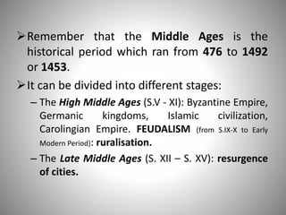 Remember that the Middle Ages is the
historical period which ran from 476 to 1492
or 1453.
It can be divided into different stages:
– The High Middle Ages (S.V - XI): Byzantine Empire,
Germanic kingdoms, Islamic civilization,
Carolingian Empire. FEUDALISM (from S.IX-X to Early
Modern Period): ruralisation.
– The Late Middle Ages (S. XII – S. XV): resurgence
of cities.
 