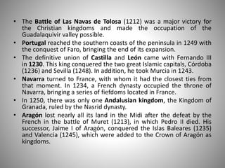• The Battle of Las Navas de Tolosa (1212) was a major victory for
the Christian kingdoms and made the occupation of the
Guadalaquivir valley possible.
• Portugal reached the southern coasts of the peninsula in 1249 with
the conquest of Faro, bringing the end of its expansion.
• The definitive union of Castilla and León came with Fernando III
in 1230. This king conquered the two great Islamic capitals, Córdoba
(1236) and Sevilla (1248). In addition, he took Murcia in 1243.
• Navarra turned to France, with whom it had the closest ties from
that moment. In 1234, a French dynasty occupied the throne of
Navarra, bringing a series of fiefdoms located in France.
• In 1250, there was only one Andalusian kingdom, the Kingdom of
Granada, ruled by the Nasrid dynasty.
• Aragón lost nearly all its land in the Midi after the defeat by the
French in the battle of Muret (1213), in which Pedro II died. His
successor, Jaime I of Aragón, conquered the Islas Baleares (1235)
and Valencia (1245), which were added to the Crown of Aragón as
kingdoms.
 
