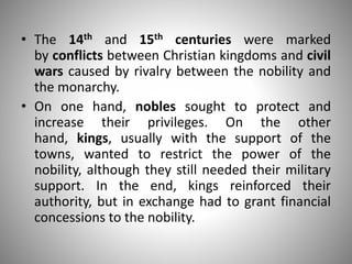 • The 14th and 15th centuries were marked
by conflicts between Christian kingdoms and civil
wars caused by rivalry between the nobility and
the monarchy.
• On one hand, nobles sought to protect and
increase their privileges. On the other
hand, kings, usually with the support of the
towns, wanted to restrict the power of the
nobility, although they still needed their military
support. In the end, kings reinforced their
authority, but in exchange had to grant financial
concessions to the nobility.
 