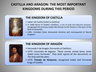 CASTILLA AND ARAGON: THE MOST IMPORTANT
KINGDOMS DURING THIS PERIOD
THE KINGDOM OF CASTILLA
• Isabel I de Castilla (Isabel La Católica)
• In 1468 Henry IV (Isabel´s brother), a man of weak and indecisive character,
recognized the princess Isabel like heiress to the throne in the pact of the
Bulls of Guisando.
• 1492: Cristobal Colon discovered America and reoncquered of Nasrid
Kingdom
THE KINGDOM OF ARAGÓN
• Fernando II de Aragón (Fernando el Católico).
• 1475: Concordia de Segovia. "Tanto monta, monta tanto, tanto
Isabel como Fernando". They both signed all the documents as
The king and the qeen.
• 1479: Tratado de Alcáçovas, recognised Isabel and Fernando
kings of Castilla.
 