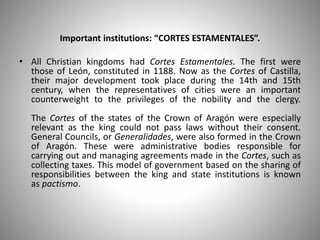 Important institutions: “CORTES ESTAMENTALES”.
• All Christian kingdoms had Cortes Estamentales. The first were
those of León, constituted in 1188. Now as the Cortes of Castilla,
their major development took place during the 14th and 15th
century, when the representatives of cities were an important
counterweight to the privileges of the nobility and the clergy.
The Cortes of the states of the Crown of Aragón were especially
relevant as the king could not pass laws without their consent.
General Councils, or Generalidades, were also formed in the Crown
of Aragón. These were administrative bodies responsible for
carrying out and managing agreements made in the Cortes, such as
collecting taxes. This model of government based on the sharing of
responsibilities between the king and state institutions is known
as pactismo.
 