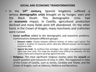 SOCIAL AND ECONOMIC TRANSFORMATIONS
• In the 14th century, Spanish kingdoms suffered a
serious demographic crisis brought on by hunger, wars and
the Black Death. This demographic crisis had
an economic impact. In Castilla, agricultural production
declined and many fields were left abandoned. On the other
hand, in the Crown of Aragón, many merchants and craftsmen
were ruined.
– Social conflicts added to the demographic and economic problems.
Confrontations between different groups:
• Between nobles. Clashes between different factions of nobles were typical. This
created a situation of insecurity which adversely affected peasant and bourgeois
economies alike.
• Against the lords. To reinforce their privileges, the nobles strengthened manorial
rights over their serfs. This made the situation more difficult for peasants. For this
reason, there were frequent uprisings against the lords.
– Religious. The most significant religious clashes were the assault on
Jewish quarters and massacres of Jews in 1391. This happened in cities
of the Crown of Castilla, such as Sevilla, Córdoba and Toledo, and the
Crown of Aragón, such as Valencia, Mallorca and Barcelona.
 