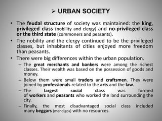  URBAN SOCIETY
• The feudal structure of society was maintained: the king,
privileged class (nobility and clergy) and no-privileged class
or the third state (commoners and peasants).
• The nobility and the clergy continued to be the privileged
classes, but inhabitants of cities enjoyed more freedom
than peasants.
• There were big differences within the urban population.
– The great merchants and bankers were among the richest
classes. Their wealth was based on the possession of goods and
money.
– Below them were small traders and craftsmen. They were
joined by professionals related to the arts and the law.
– The largest social class was formed
of workers and peasants who worked the land surrounding the
city.
– Finally, the most disadvantaged social class included
many beggars (mendigos) with no resources.
 