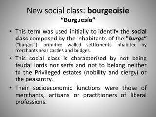 New social class: bourgeoisie
“Burguesía”
• This term was used initially to identify the social
class composed by the inhabitants of the "burgs“
(“burgos”): primitive walled settlements inhabited by
merchants near castles and bridges.
• This social class is characterized by not being
feudal lords nor serfs and not to belong neither
to the Privileged estates (nobility and clergy) or
the peasantry.
• Their socioeconomic functions were those of
merchants, artisans or practitioners of liberal
professions.
 