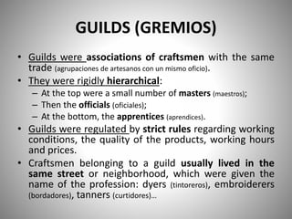 GUILDS (GREMIOS)
• Guilds were associations of craftsmen with the same
trade (agrupaciones de artesanos con un mismo oficio).
• They were rigidly hierarchical:
– At the top were a small number of masters (maestros);
– Then the officials (oficiales);
– At the bottom, the apprentices (aprendices).
• Guilds were regulated by strict rules regarding working
conditions, the quality of the products, working hours
and prices.
• Craftsmen belonging to a guild usually lived in the
same street or neighborhood, which were given the
name of the profession: dyers (tintoreros), embroiderers
(bordadores), tanners (curtidores)…
 