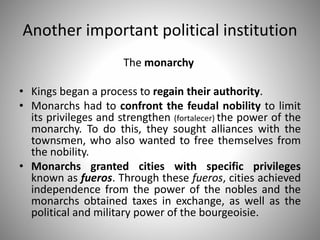 Another important political institution
The monarchy
• Kings began a process to regain their authority.
• Monarchs had to confront the feudal nobility to limit
its privileges and strengthen (fortalecer) the power of the
monarchy. To do this, they sought alliances with the
townsmen, who also wanted to free themselves from
the nobility.
• Monarchs granted cities with specific privileges
known as fueros. Through these fueros, cities achieved
independence from the power of the nobles and the
monarchs obtained taxes in exchange, as well as the
political and military power of the bourgeoisie.
 