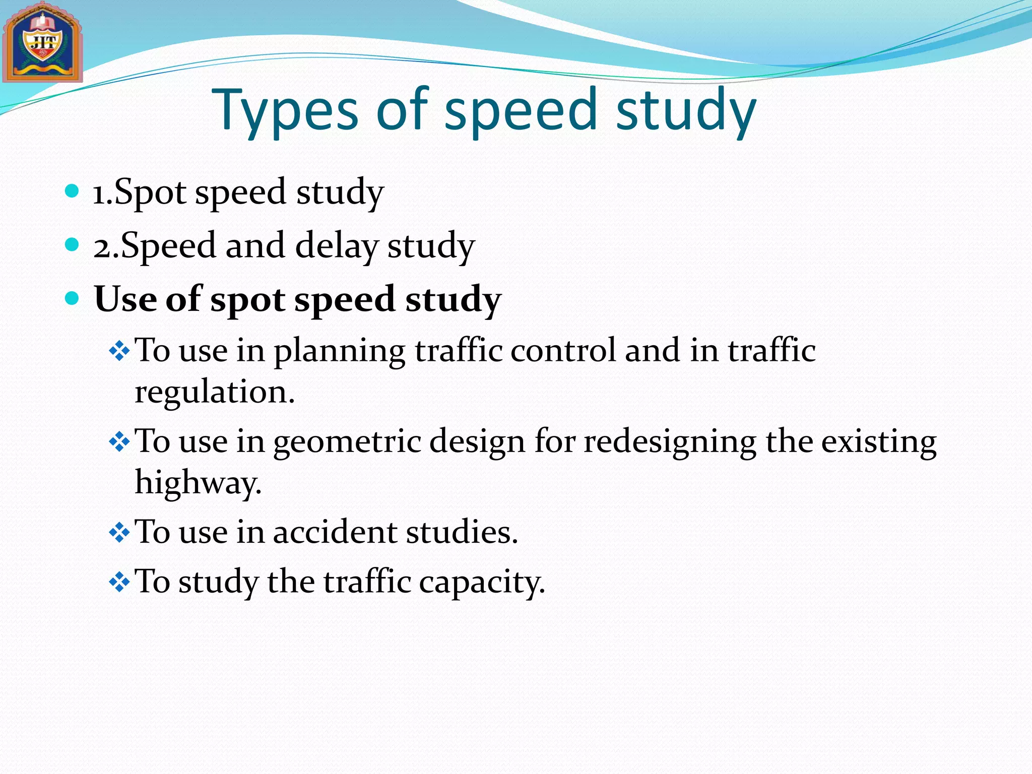 Types of speed study
 1.Spot speed study
 2.Speed and delay study
 Use of spot speed study
To use in planning traffic control and in traffic
regulation.
To use in geometric design for redesigning the existing
highway.
To use in accident studies.
To study the traffic capacity.
 