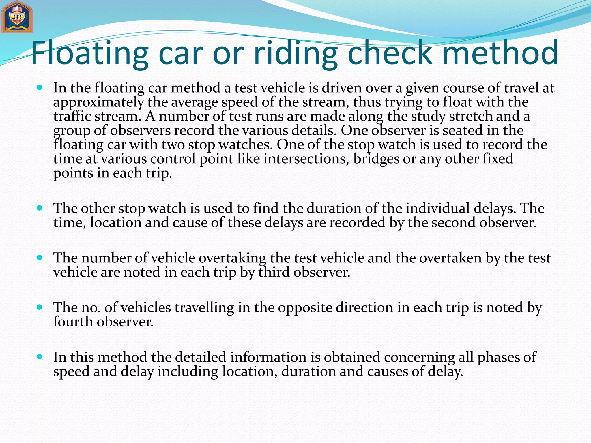 Floating car or riding check method
 In the floating car method a test vehicle is driven over a given course of travel at
approximately the average speed of the stream, thus trying to float with the
traffic stream. A number of test runs are made along the study stretch and a
group of observers record the various details. One observer is seated in the
floating car with two stop watches. One of the stop watch is used to record the
time at various control point like intersections, bridges or any other fixed
points in each trip.
 The other stop watch is used to find the duration of the individual delays. The
time, location and cause of these delays are recorded by the second observer.
 The number of vehicle overtaking the test vehicle and the overtaken by the test
vehicle are noted in each trip by third observer.
 The no. of vehicles travelling in the opposite direction in each trip is noted by
fourth observer.
 In this method the detailed information is obtained concerning all phases of
speed and delay including location, duration and causes of delay.
 