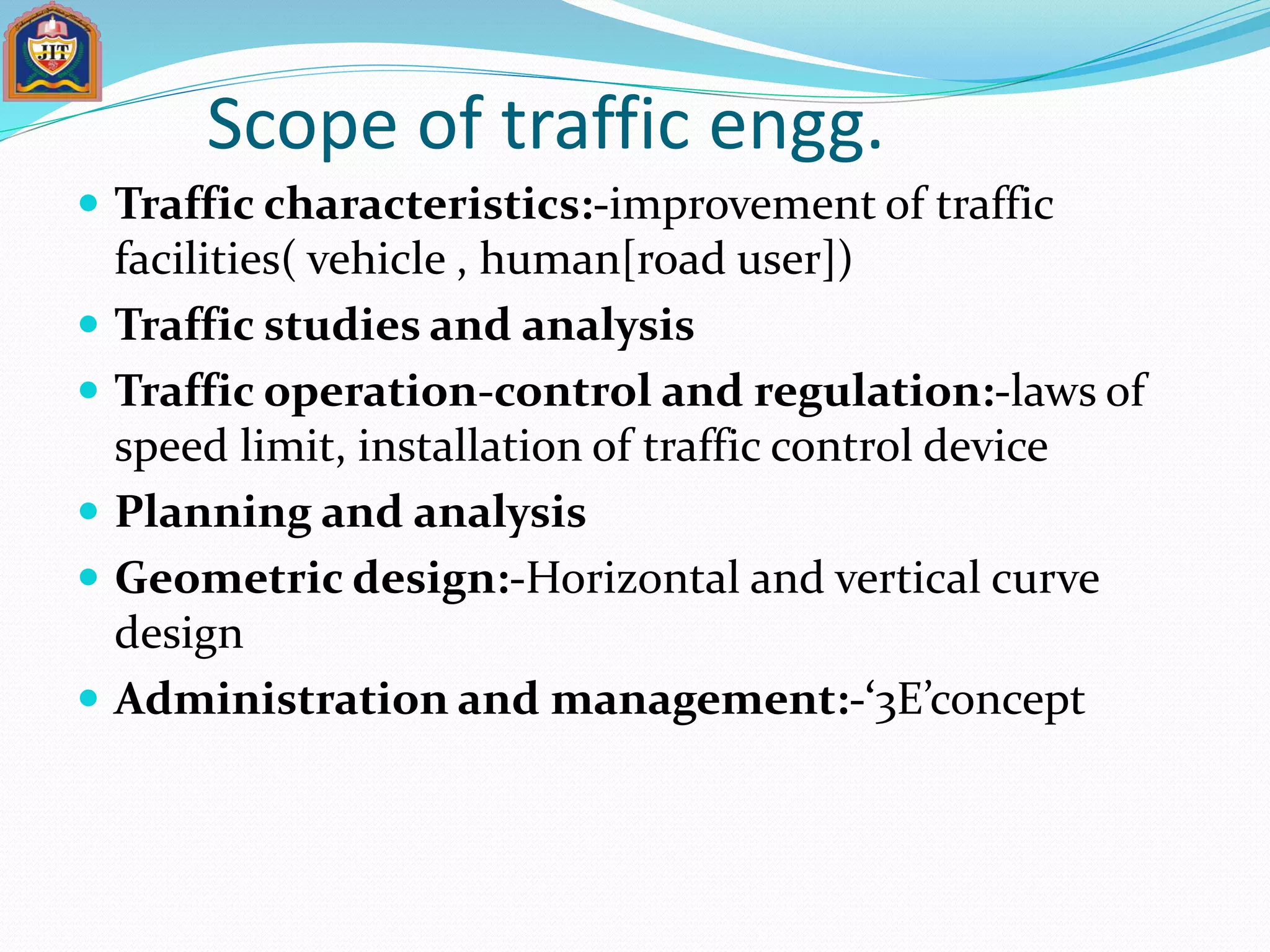 Scope of traffic engg.
 Traffic characteristics:-improvement of traffic
facilities( vehicle , human[road user])
 Traffic studies and analysis
 Traffic operation-control and regulation:-laws of
speed limit, installation of traffic control device
 Planning and analysis
 Geometric design:-Horizontal and vertical curve
design
 Administration and management:-‘3E’concept
 