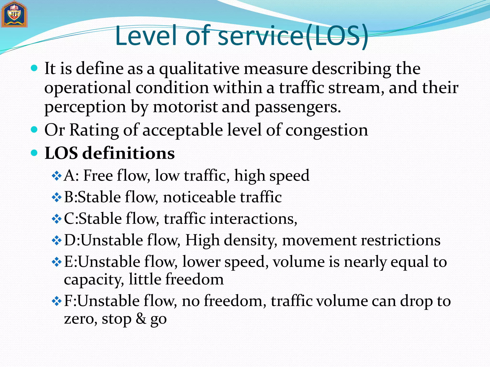Level of service(LOS)
 It is define as a qualitative measure describing the
operational condition within a traffic stream, and their
perception by motorist and passengers.
 Or Rating of acceptable level of congestion
 LOS definitions
A: Free flow, low traffic, high speed
B:Stable flow, noticeable traffic
C:Stable flow, traffic interactions,
D:Unstable flow, High density, movement restrictions
E:Unstable flow, lower speed, volume is nearly equal to
capacity, little freedom
F:Unstable flow, no freedom, traffic volume can drop to
zero, stop & go
 