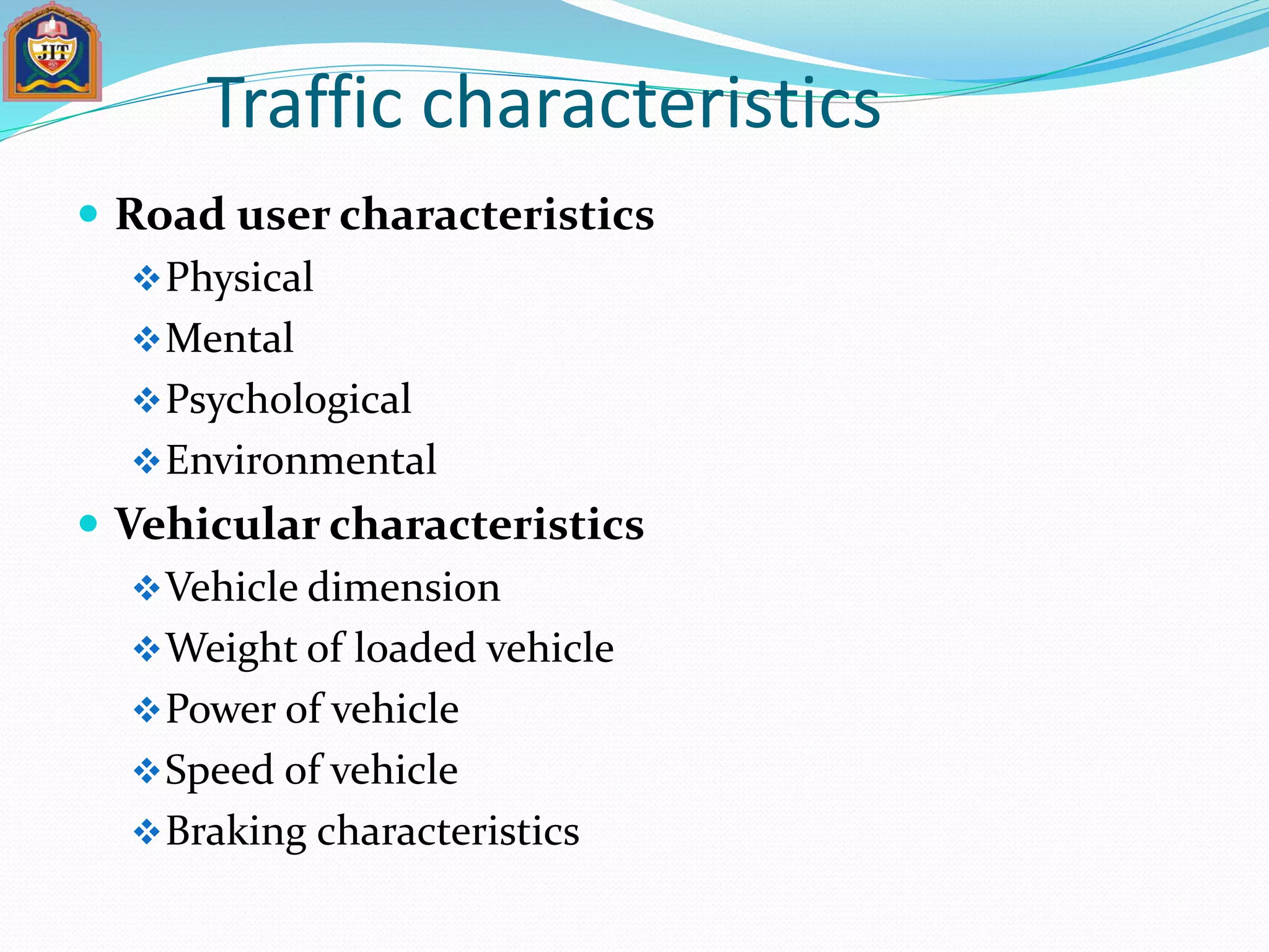 Traffic characteristics
 Road user characteristics
Physical
Mental
Psychological
Environmental
 Vehicular characteristics
Vehicle dimension
Weight of loaded vehicle
Power of vehicle
Speed of vehicle
Braking characteristics
 