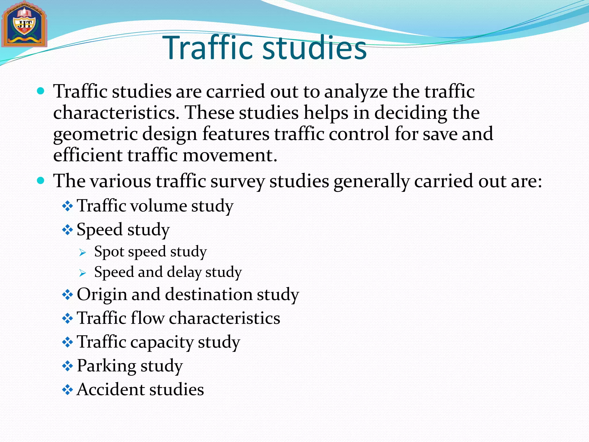 Traffic studies
 Traffic studies are carried out to analyze the traffic
characteristics. These studies helps in deciding the
geometric design features traffic control for save and
efficient traffic movement.
 The various traffic survey studies generally carried out are:
Traffic volume study
Speed study
 Spot speed study
 Speed and delay study
Origin and destination study
Traffic flow characteristics
Traffic capacity study
Parking study
Accident studies
 