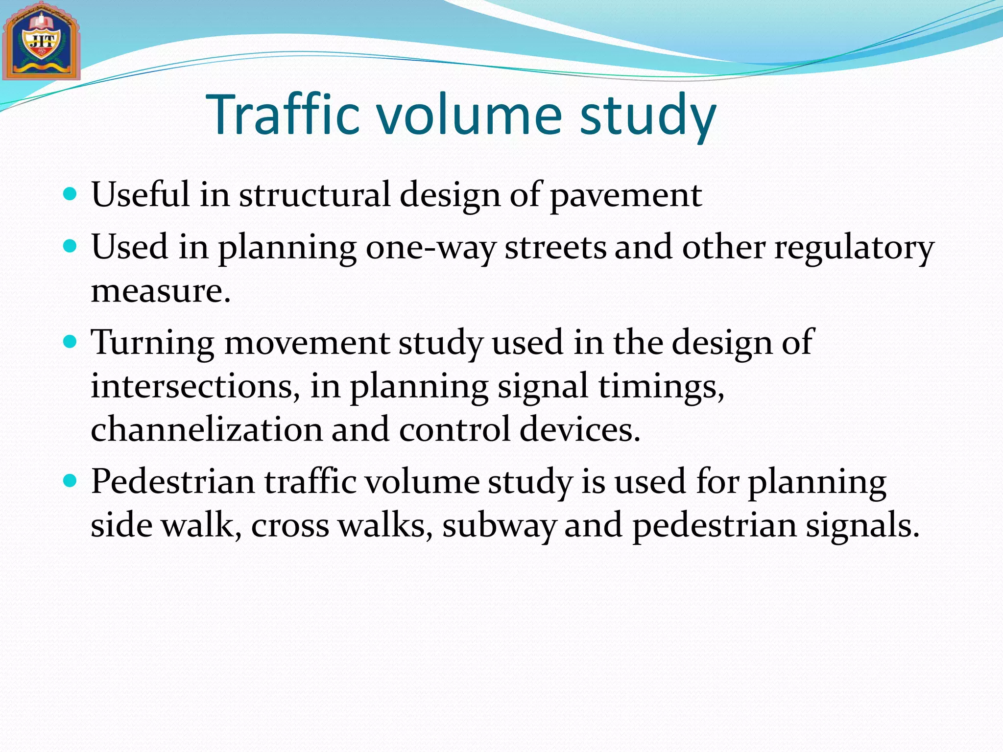 Traffic volume study
 Useful in structural design of pavement
 Used in planning one-way streets and other regulatory
measure.
 Turning movement study used in the design of
intersections, in planning signal timings,
channelization and control devices.
 Pedestrian traffic volume study is used for planning
side walk, cross walks, subway and pedestrian signals.
 
