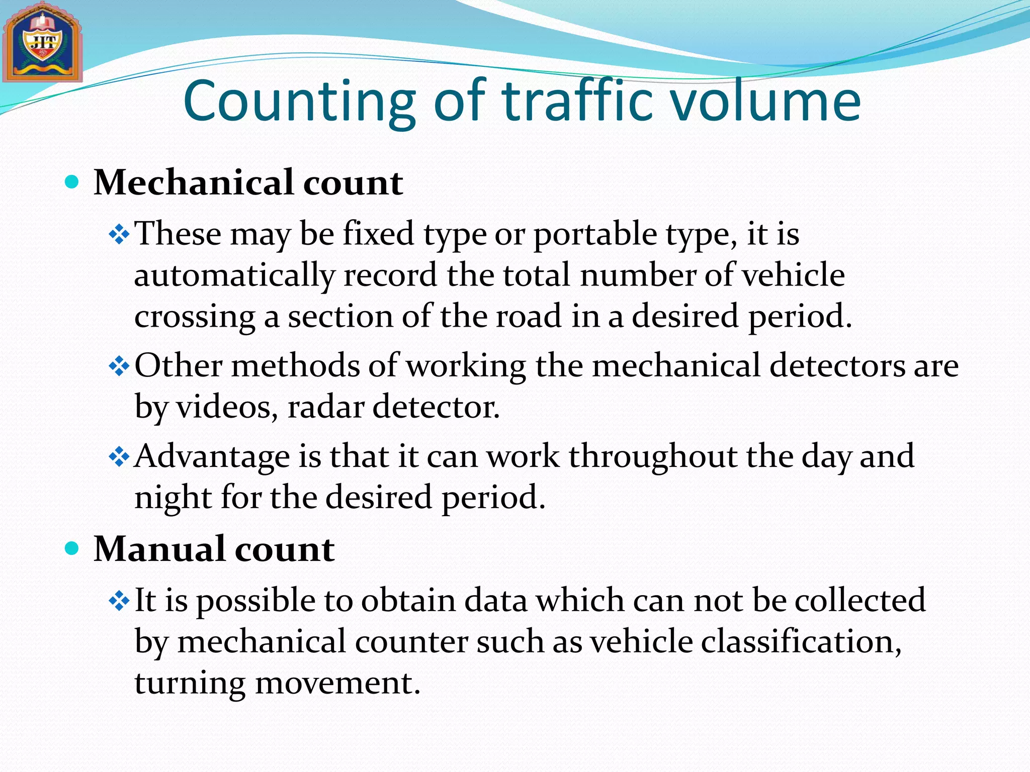 Counting of traffic volume
 Mechanical count
These may be fixed type or portable type, it is
automatically record the total number of vehicle
crossing a section of the road in a desired period.
Other methods of working the mechanical detectors are
by videos, radar detector.
Advantage is that it can work throughout the day and
night for the desired period.
 Manual count
It is possible to obtain data which can not be collected
by mechanical counter such as vehicle classification,
turning movement.
 