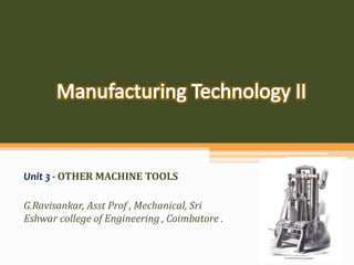 Unit 3 - OTHER MACHINE TOOLS
G.Ravisankar, Asst Prof , Mechanical, Sri
Eshwar college of Engineering , Coimbatore .
 