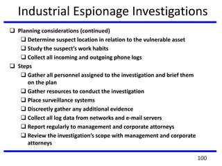 Industrial Espionage Investigations
 Planning considerations (continued)
 Determine suspect location in relation to the vulnerable asset
 Study the suspect’s work habits
 Collect all incoming and outgoing phone logs
 Steps
 Gather all personnel assigned to the investigation and brief them
on the plan
 Gather resources to conduct the investigation
 Place surveillance systems
 Discreetly gather any additional evidence
 Collect all log data from networks and e-mail servers
 Report regularly to management and corporate attorneys
 Review the investigation’s scope with management and corporate
attorneys
100
 