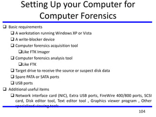Setting Up your Computer for
Computer Forensics
 Basic requirements
 A workstation running Windows XP or Vista
 A write-blocker device
 Computer forensics acquisition tool
Like FTK Imager
 Computer forensics analysis tool
Like FTK
 Target drive to receive the source or suspect disk data
 Spare PATA or SATA ports
 USB ports
 Additional useful items
 Network interface card (NIC), Extra USB ports, FireWire 400/800 ports, SCSI
card, Disk editor tool, Text editor tool , Graphics viewer program , Other
specialized viewing tools
104
 